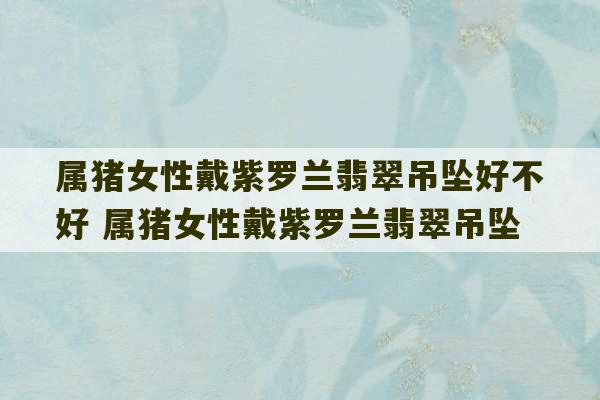 属猪女性戴紫罗兰翡翠吊坠好不好 属猪女性戴紫罗兰翡翠吊坠-第1张图片-文玩群