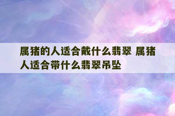 属猪的人适合戴什么翡翠 属猪人适合带什么翡翠吊坠-第1张图片-文玩群