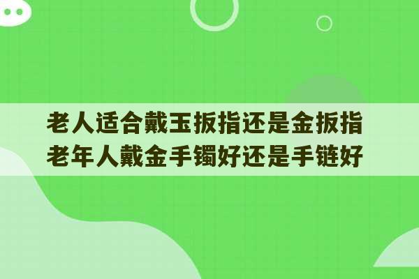 老人适合戴玉扳指还是金扳指 老年人戴金手镯好还是手链好-第1张图片-文玩群