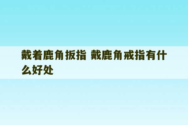 戴着鹿角扳指 戴鹿角戒指有什么好处-第1张图片-文玩群