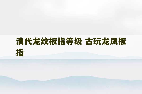 清代龙纹扳指等级 古玩龙凤扳指-第1张图片-文玩群