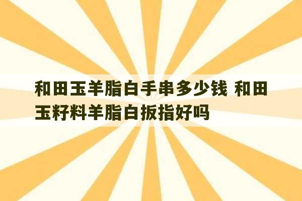 和田玉羊脂白手串多少钱 和田玉籽料羊脂白扳指好吗-第1张图片-文玩群