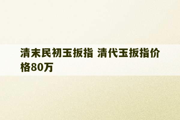 清末民初玉扳指 清代玉扳指价格80万-第1张图片-文玩群